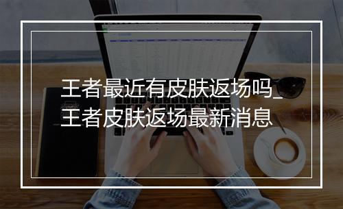 王者最近有皮肤返场吗_王者皮肤返场最新消息