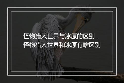 怪物猎人世界与冰原的区别_怪物猎人世界和冰原有啥区别