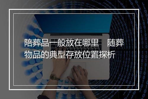 陪葬品一般放在哪里　随葬物品的典型存放位置探析