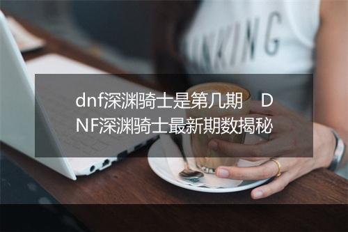 dnf深渊骑士是第几期　DNF深渊骑士最新期数揭秘