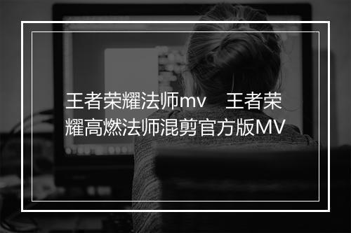 王者荣耀法师mv　王者荣耀高燃法师混剪官方版MV