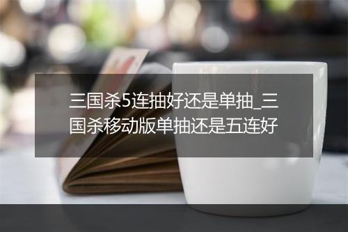 三国杀5连抽好还是单抽_三国杀移动版单抽还是五连好