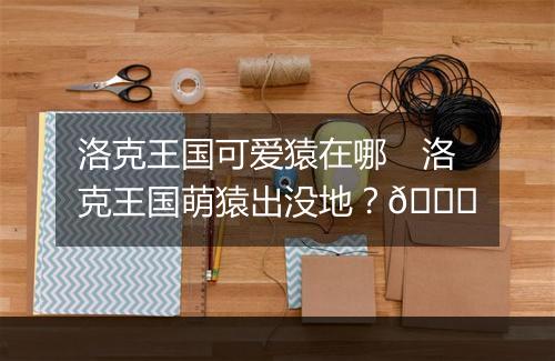 洛克王国可爱猿在哪　洛克王国萌猿出没地？🐒