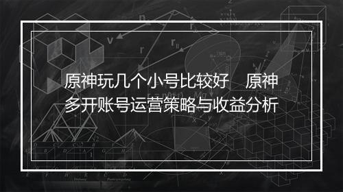 原神玩几个小号比较好　原神多开账号运营策略与收益分析