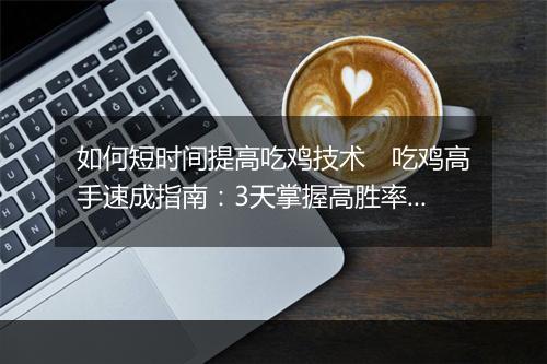 如何短时间提高吃鸡技术　吃鸡高手速成指南：3天掌握高胜率战术